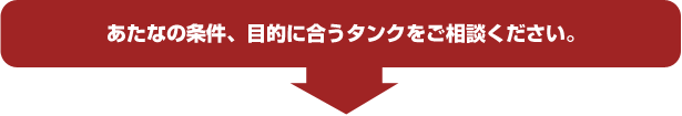 あたなの条件、目的に合うタンクをご相談ください。